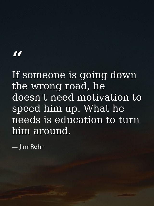 If someone is going down the wrong road, he doesn't need motivation to speed him up. What he needs is education to turn  — Jim Rohn