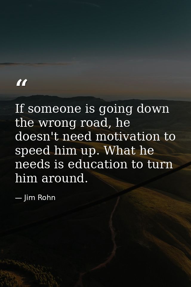 If someone is going down the wrong road, he doesn't need motivation to speed him up. What he needs is education to turn  — Jim Rohn