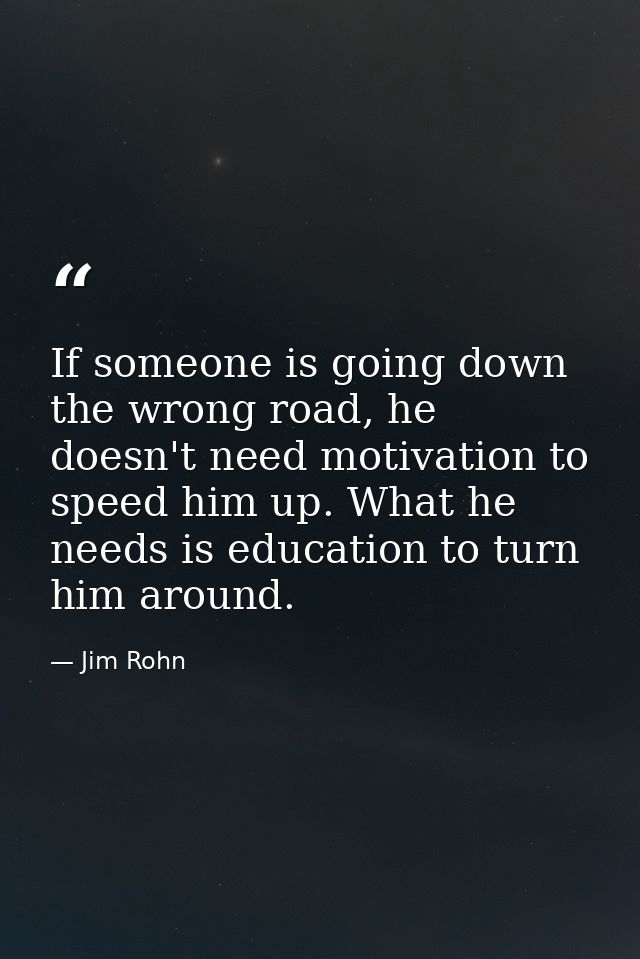 If someone is going down the wrong road, he doesn't need motivation to speed him up. What he needs is education to turn  — Jim Rohn