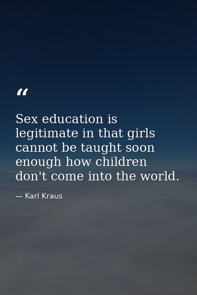 Sex education is legitimate in that girls cannot be taught soon enough how children don't come into the world. — Karl Kraus