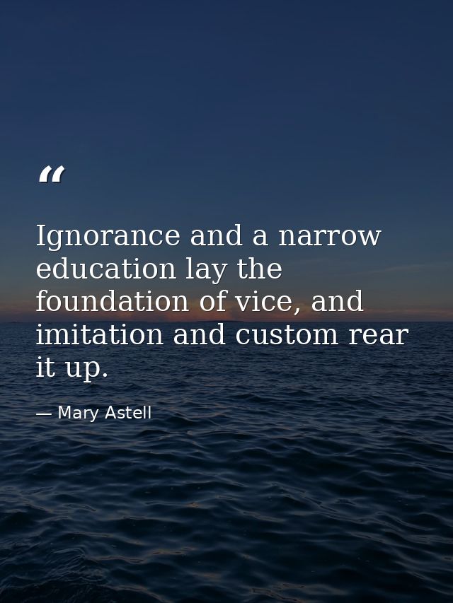 Ignorance and a narrow education lay the foundation of vice, and imitation and custom rear it up. — Mary Astell