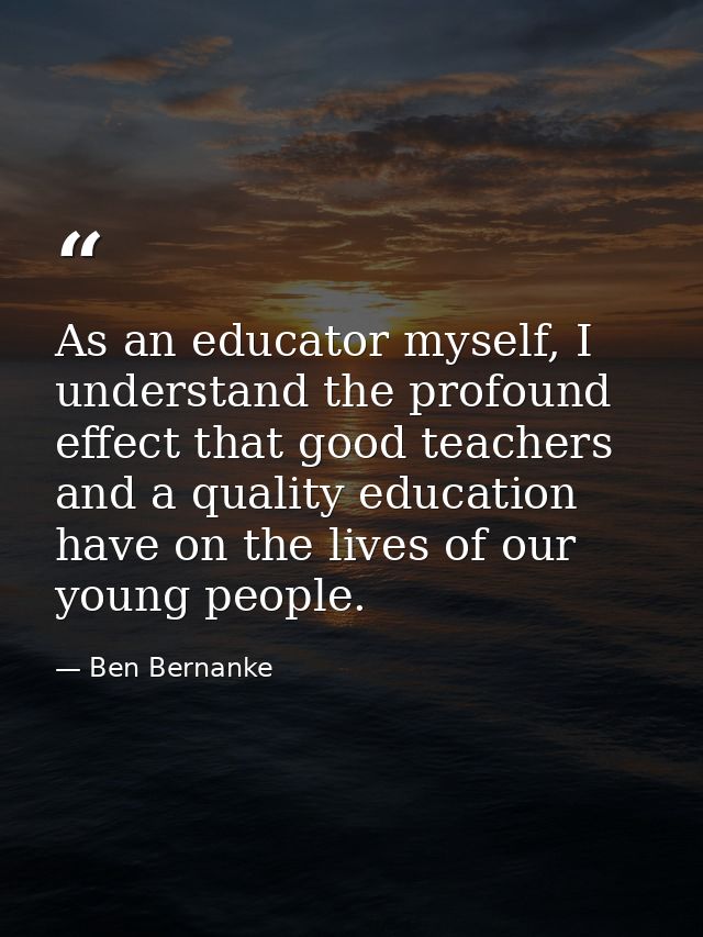 As an educator myself, I understand the profound effect that good teachers and a quality education have on the lives of  — Ben Bernanke
