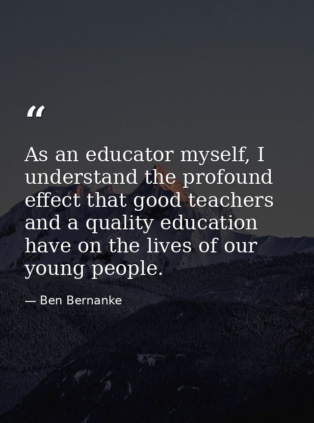 As an educator myself, I understand the profound effect that good teachers and a quality education have on the lives of  — Ben Bernanke