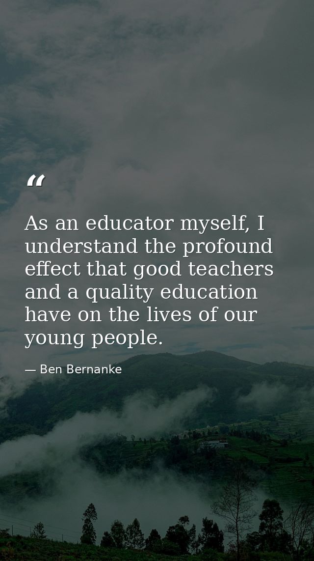 As an educator myself, I understand the profound effect that good teachers and a quality education have on the lives of  — Ben Bernanke
