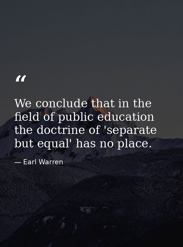 We conclude that in the field of public education the doctrine of 'separate but equal' has no place. — Earl Warren