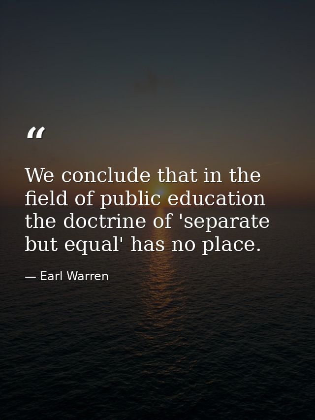 We conclude that in the field of public education the doctrine of 'separate but equal' has no place. — Earl Warren