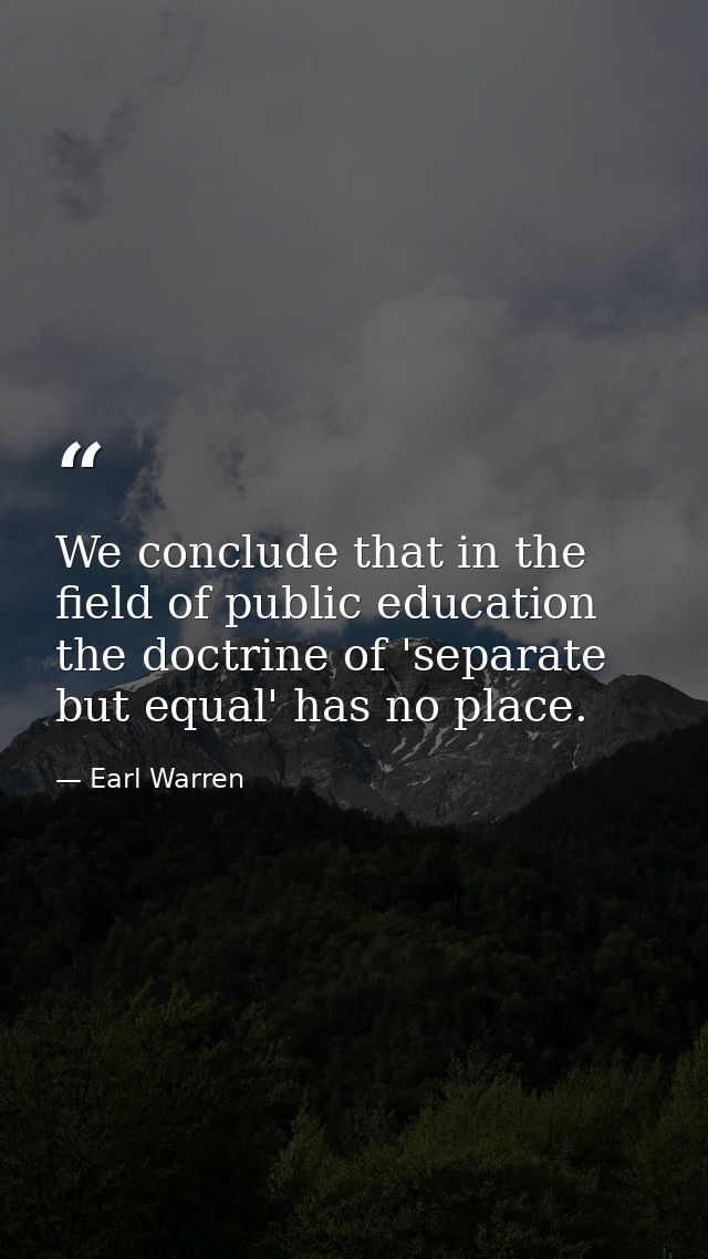 We conclude that in the field of public education the doctrine of 'separate but equal' has no place. — Earl Warren