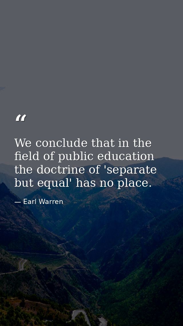 We conclude that in the field of public education the doctrine of 'separate but equal' has no place. — Earl Warren