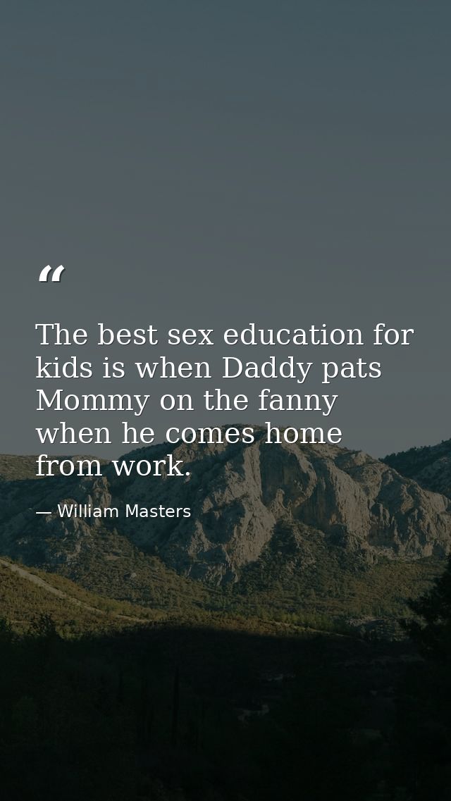 The best sex education for kids is when Daddy pats Mommy on the fanny when he comes home from work. — William Masters