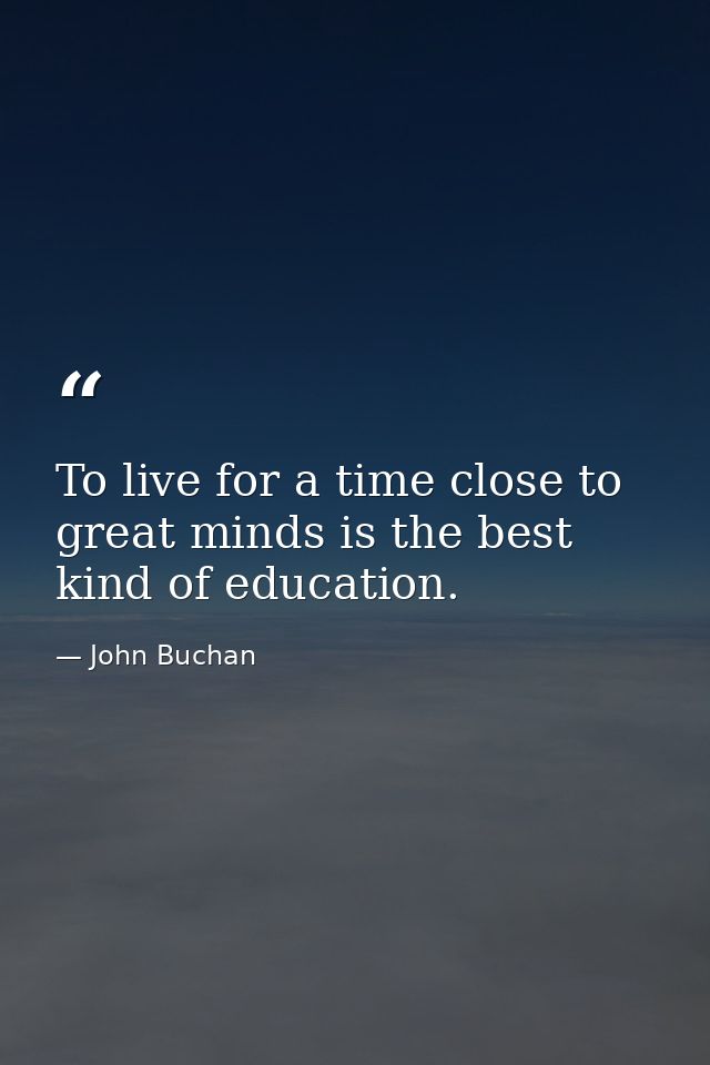 To live for a time close to great minds is the best kind of education. — John Buchan