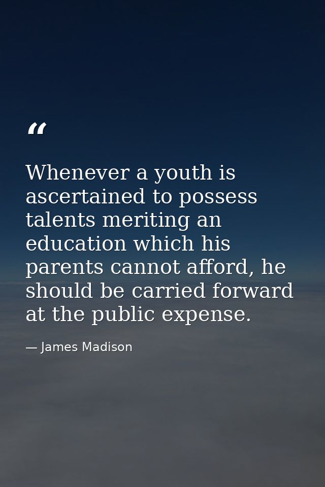 Whenever a youth is ascertained to possess talents meriting an education which his parents cannot afford, he should be c — James Madison
