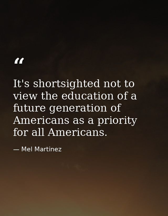 It's shortsighted not to view the education of a future generation of Americans as a priority for all Americans. — Mel Martinez