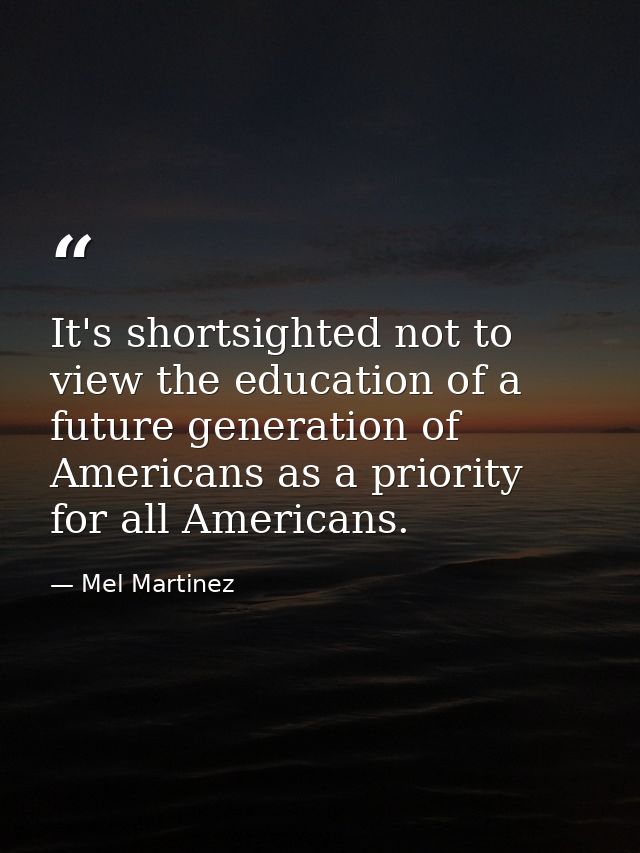 It's shortsighted not to view the education of a future generation of Americans as a priority for all Americans. — Mel Martinez
