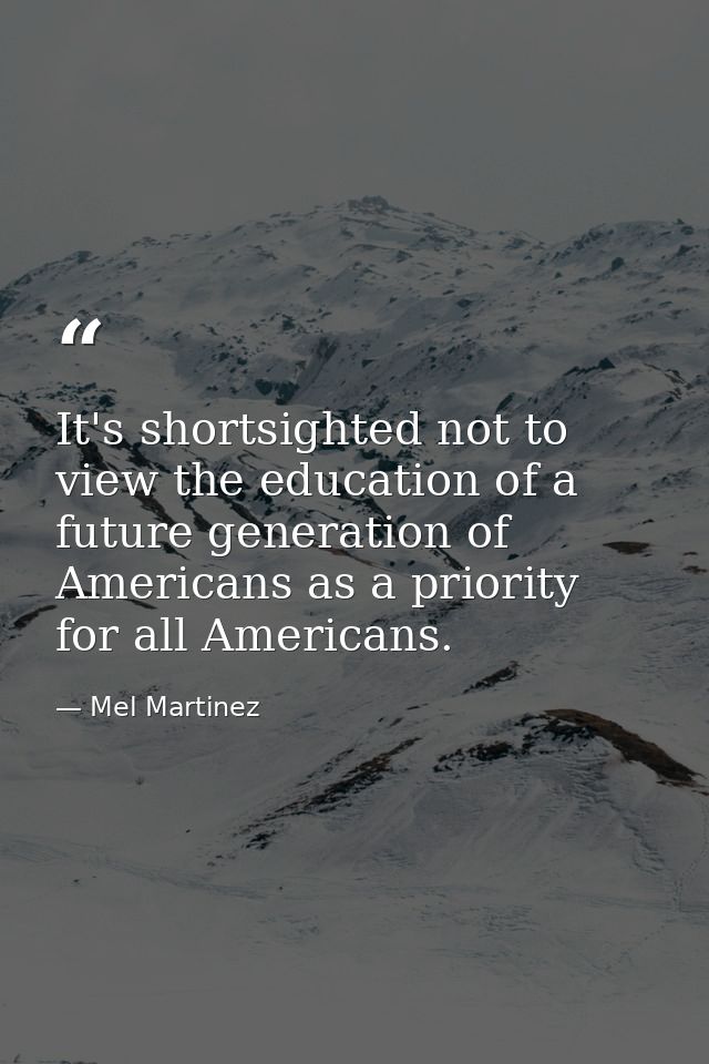 It's shortsighted not to view the education of a future generation of Americans as a priority for all Americans. — Mel Martinez