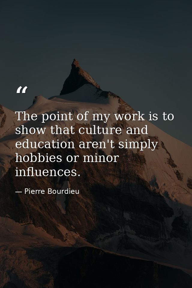 The point of my work is to show that culture and education aren't simply hobbies or minor influences. — Pierre Bourdieu