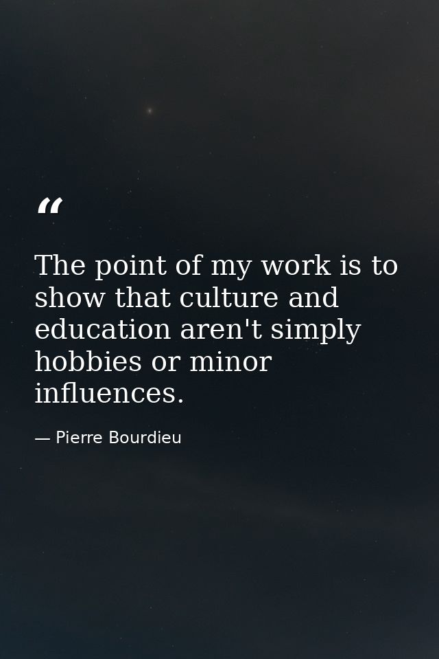 The point of my work is to show that culture and education aren't simply hobbies or minor influences. — Pierre Bourdieu