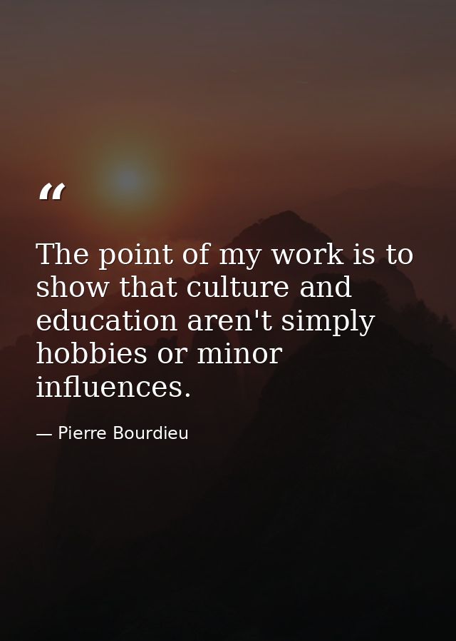 The point of my work is to show that culture and education aren't simply hobbies or minor influences. — Pierre Bourdieu