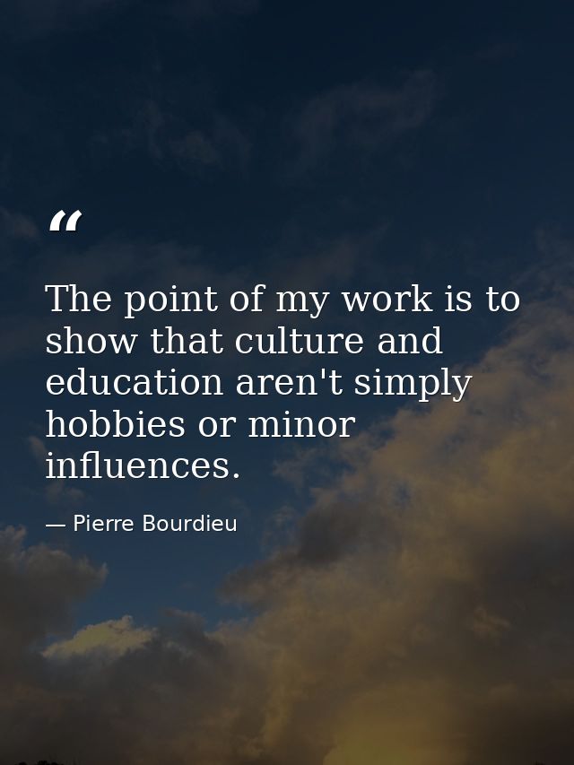 The point of my work is to show that culture and education aren't simply hobbies or minor influences. — Pierre Bourdieu