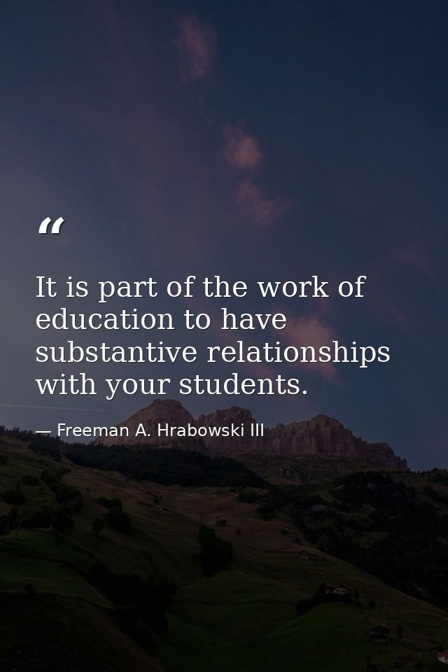 It is part of the work of education to have substantive relationships with your students. — Freeman A. Hrabowski III