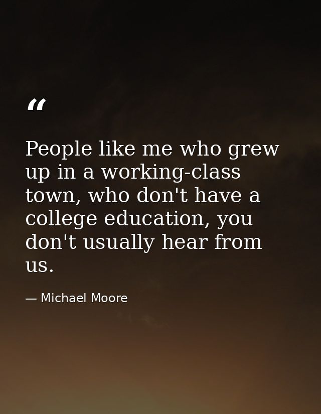 People like me who grew up in a working-class town, who don't have a college education, you don't usually hear from us. — Michael Moore