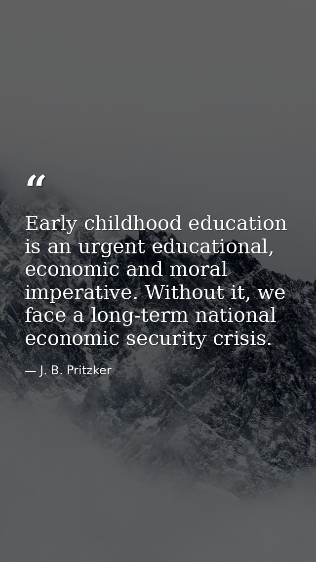 Early childhood education is an urgent educational, economic and moral imperative. Without it, we face a long-term natio — J. B. Pritzker