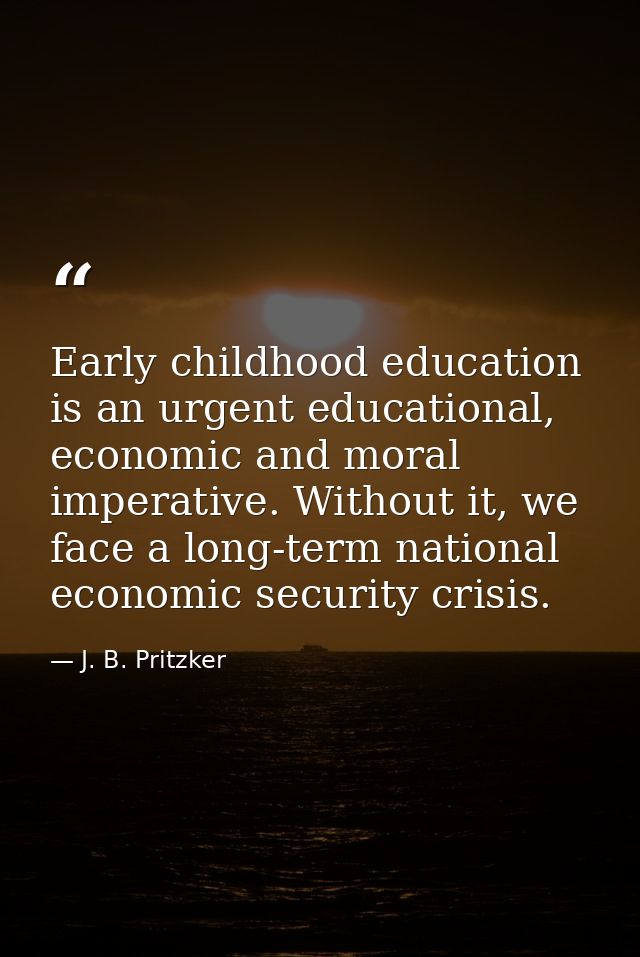 Early childhood education is an urgent educational, economic and moral imperative. Without it, we face a long-term natio — J. B. Pritzker