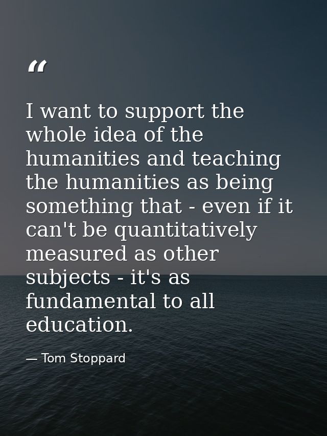I want to support the whole idea of the humanities and teaching the humanities as being something that - even if it can' — Tom Stoppard