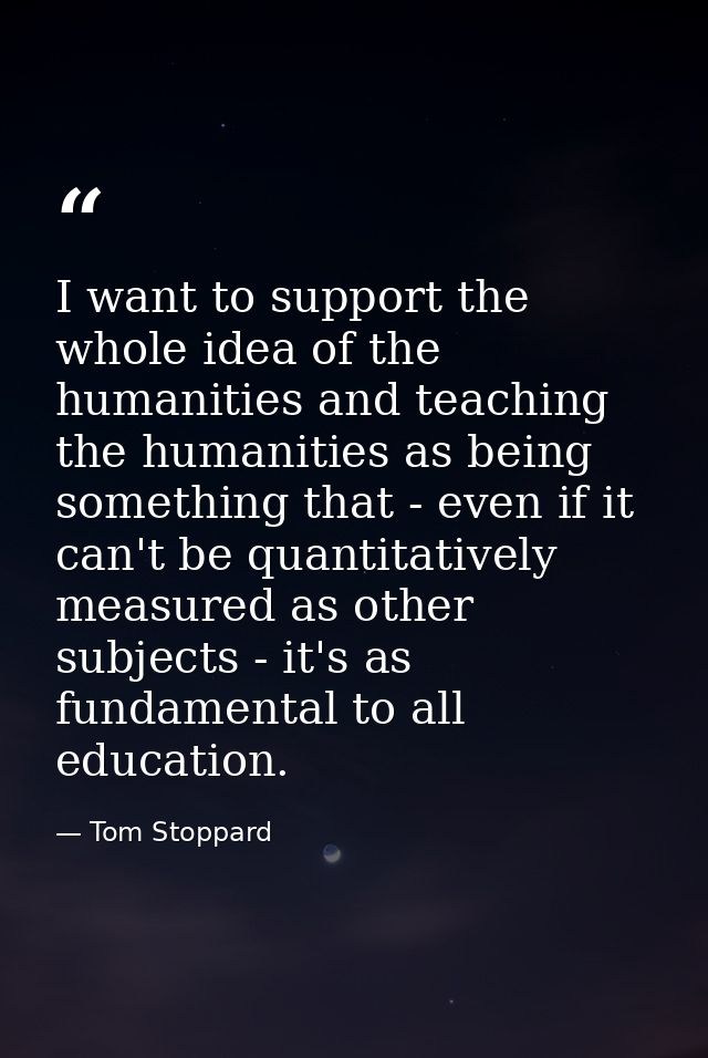 I want to support the whole idea of the humanities and teaching the humanities as being something that - even if it can' — Tom Stoppard