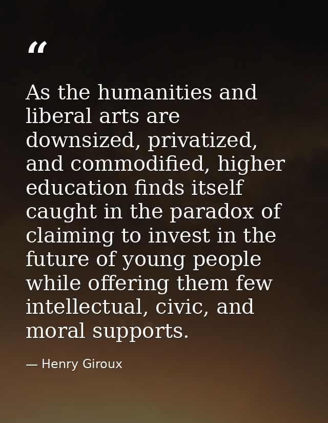 As the humanities and liberal arts are downsized, privatized, and commodified, higher education finds itself caught in t — Henry Giroux