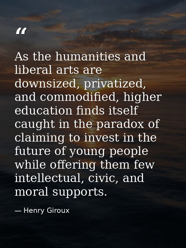 As the humanities and liberal arts are downsized, privatized, and commodified, higher education finds itself caught in t — Henry Giroux