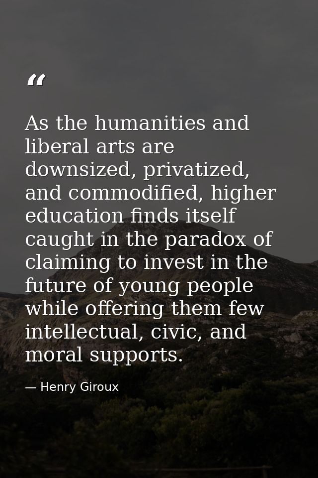 As the humanities and liberal arts are downsized, privatized, and commodified, higher education finds itself caught in t — Henry Giroux