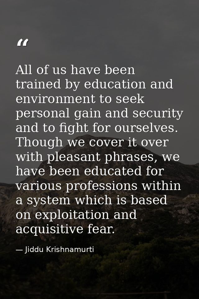 All of us have been trained by education and environment to seek personal gain and security and to fight for ourselves.  — Jiddu Krishnamurti