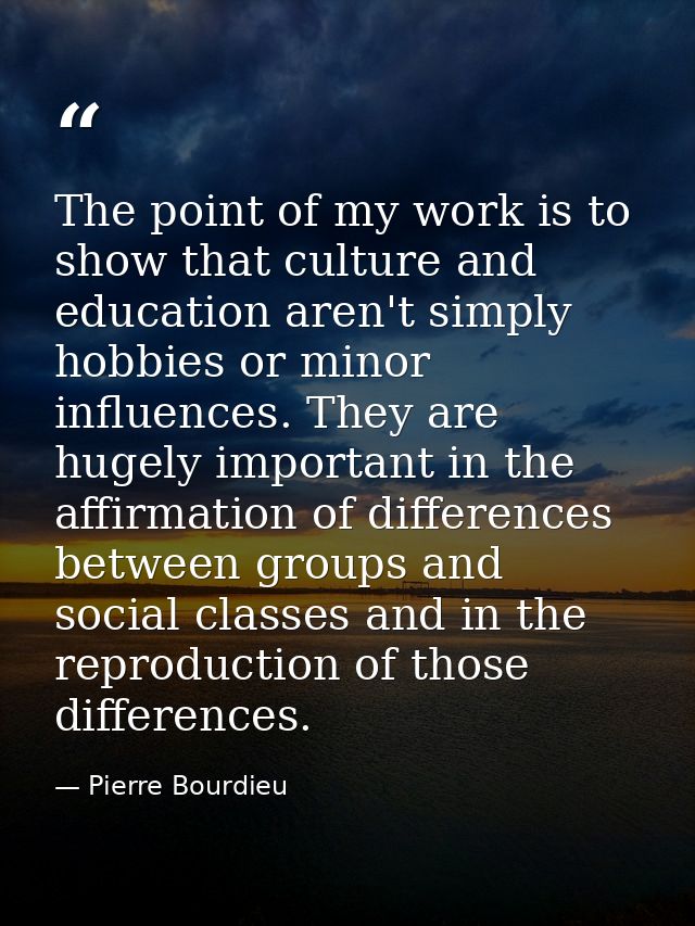 The point of my work is to show that culture and education aren't simply hobbies or minor influences. They are hugely im — Pierre Bourdieu