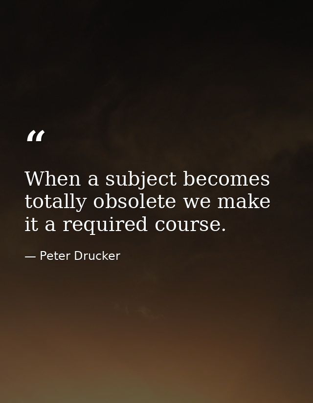 When a subject becomes totally obsolete we make it a required course. — Peter Drucker