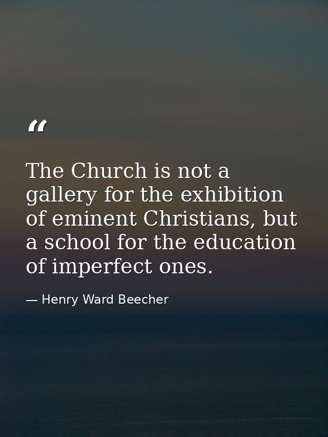 The Church is not a gallery for the exhibition of eminent Christians, but a school for the education of imperfect ones. — Henry Ward Beecher