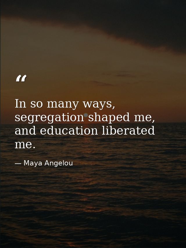 In so many ways, segregation shaped me, and education liberated me. — Maya Angelou