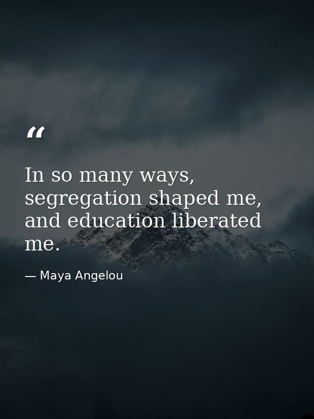 In so many ways, segregation shaped me, and education liberated me. — Maya Angelou