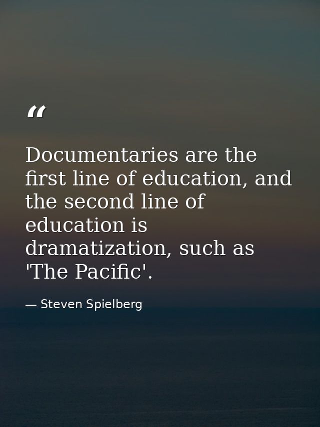 Documentaries are the first line of education, and the second line of education is dramatization, such as 'The Pacific'. — Steven Spielberg
