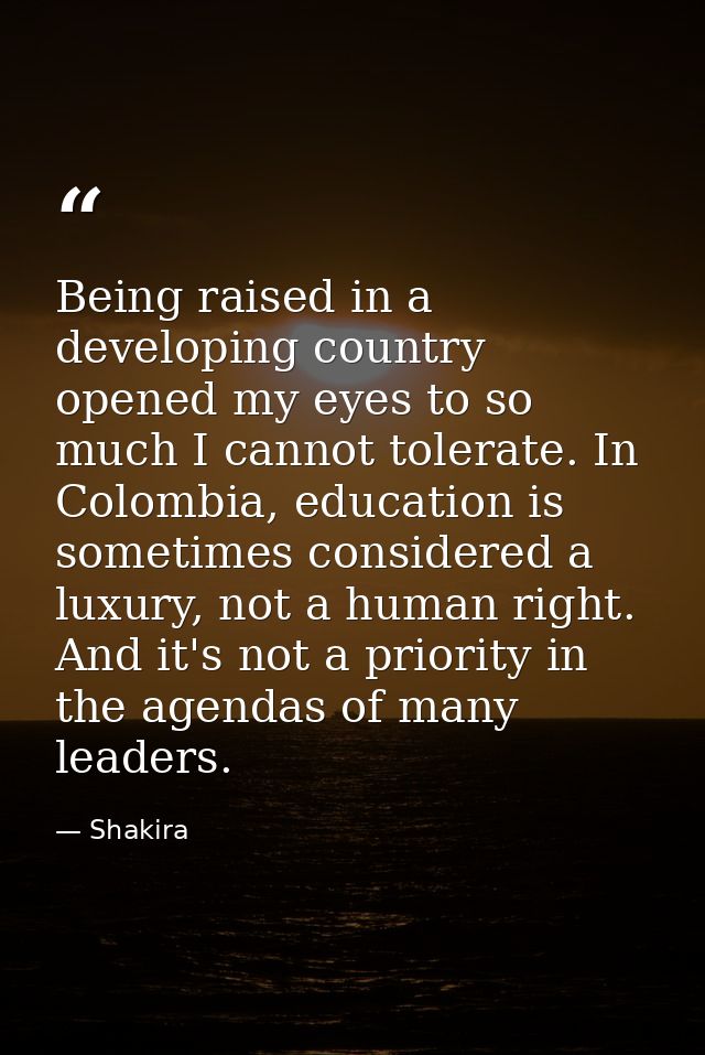 Being raised in a developing country opened my eyes to so much I cannot tolerate. In Colombia, education is sometimes co — Shakira