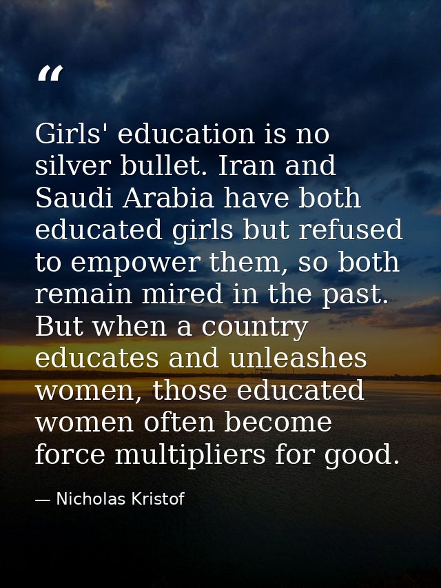 Girls' education is no silver bullet. Iran and Saudi Arabia have both educated girls but refused to empower them, so bot — Nicholas Kristof