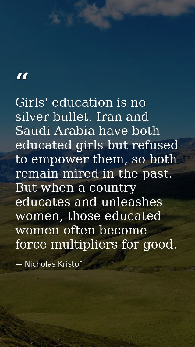 Girls' education is no silver bullet. Iran and Saudi Arabia have both educated girls but refused to empower them, so bot — Nicholas Kristof