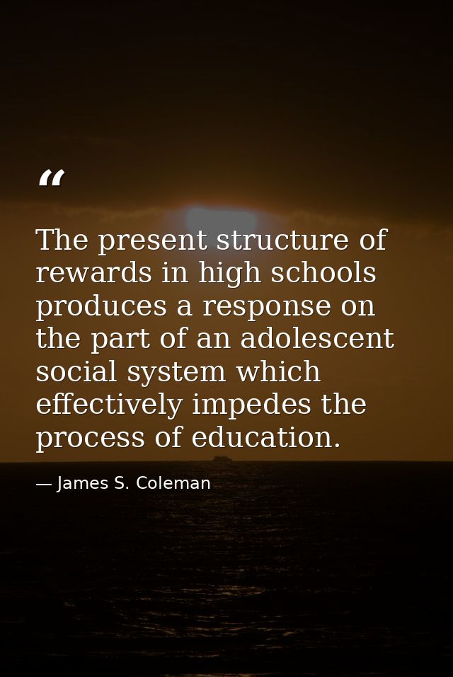 The present structure of rewards in high schools produces a response on the part of an adolescent social system which ef — James S. Coleman