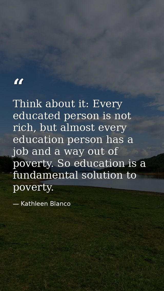Think about it: Every educated person is not rich, but almost every education person has a job and a way out of poverty. — Kathleen Blanco