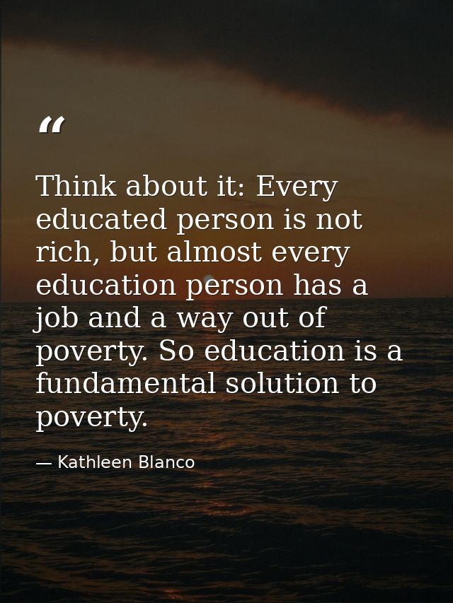 Think about it: Every educated person is not rich, but almost every education person has a job and a way out of poverty. — Kathleen Blanco