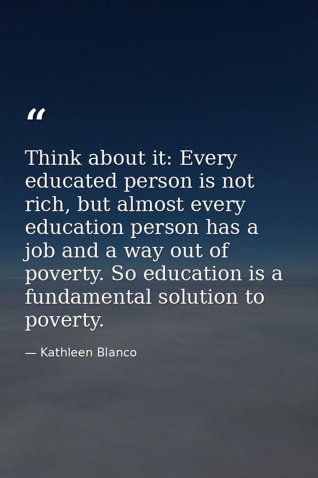 Think about it: Every educated person is not rich, but almost every education person has a job and a way out of poverty. — Kathleen Blanco