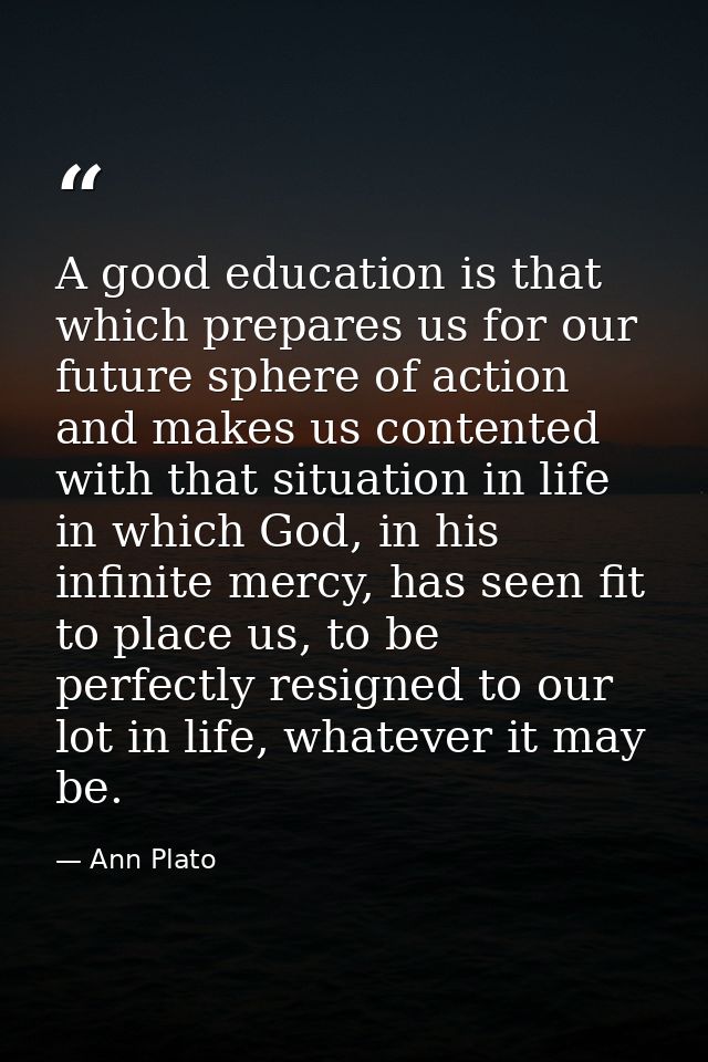 A good education is that which prepares us for our future sphere of action and makes us contented with that situation in — Ann Plato