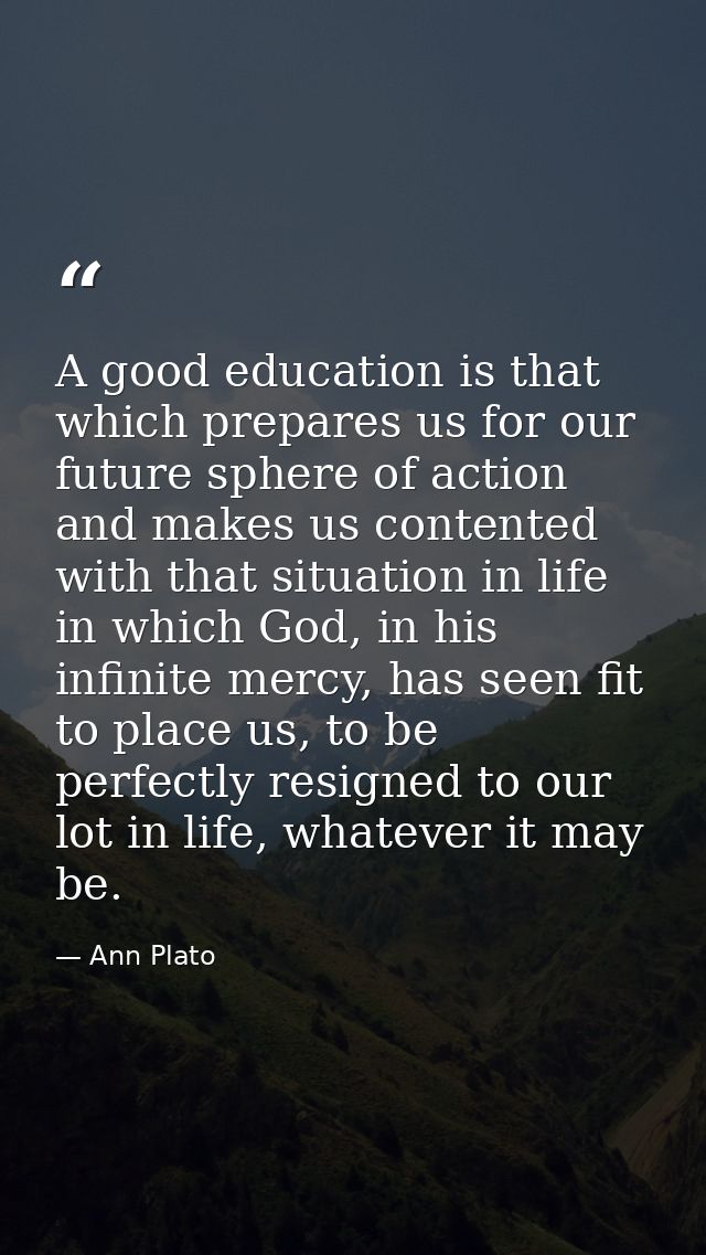 A good education is that which prepares us for our future sphere of action and makes us contented with that situation in — Ann Plato