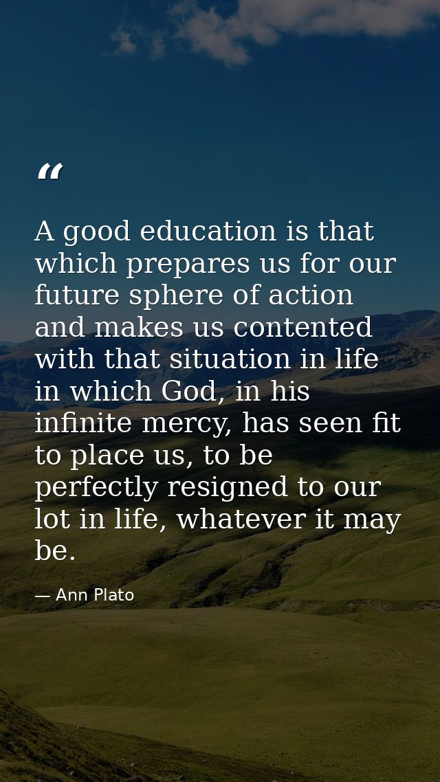 A good education is that which prepares us for our future sphere of action and makes us contented with that situation in — Ann Plato