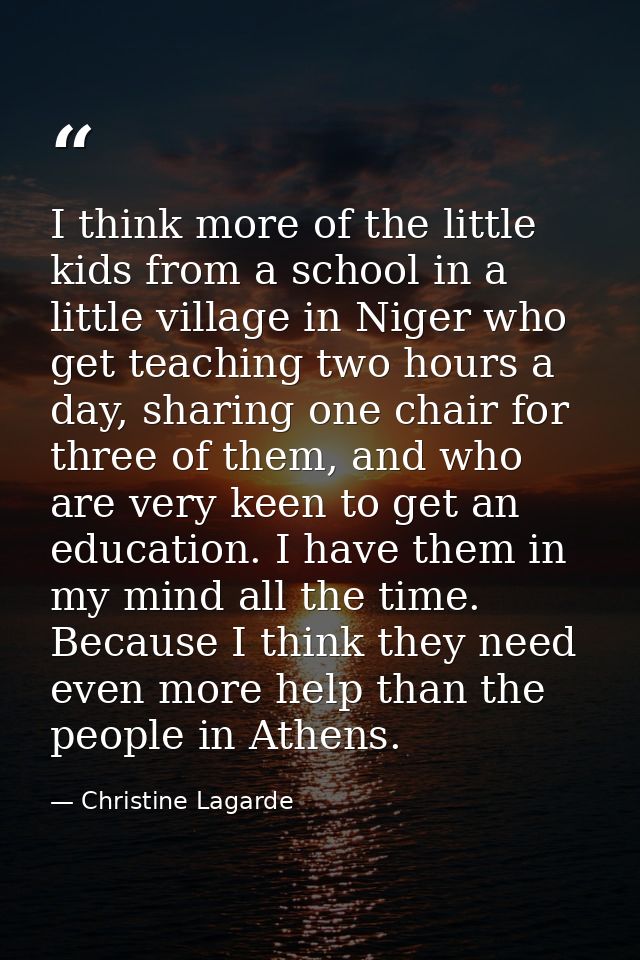 I think more of the little kids from a school in a little village in Niger who get teaching two hours a day, sharing one — Christine Lagarde