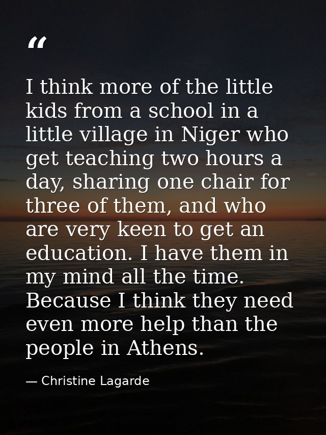 I think more of the little kids from a school in a little village in Niger who get teaching two hours a day, sharing one — Christine Lagarde